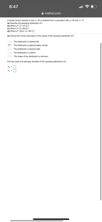 A simple random sample of size \( n = 36 \) is obtained from a population with \( \mu = 85 \) and \( \sigma = 12 \).

1. **Describe the sampling distribution of \(\bar{x}\).**
2. **What is \( P(\bar{x} > 87.2) \)?**
3. **What is \( P(\bar{x} < 80.6) \)?**
4. **What is \( P(83.5 < \bar{x} < 88.7) \)?**

(a) **Choose the correct description of the shape of the sampling distribution of \(\bar{x}\):**

- \( \circ \) The distribution is skewed left.
- \( \checkmark \) The distribution is approximately normal.
- \( \circ \) The distribution is skewed right.
- \( \circ \) The distribution is uniform.
- \( \circ \) The shape of the distribution is unknown.

**Find the mean and standard deviation of the sampling distribution of \(\bar{x}\):**

- \(\mu_{\bar{x}} =\) [ ]
- \(\sigma_{\bar{x}} =\) [ ]