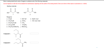 Select a starting material and a series of reagents to synthesize each of the following compounds.
List the reagent(s) in order that will accomplish this transformation, beginning with the number of the starting material. Enter your choices without spaces or punctuation (i.e. ledcba).
Starting materials
EtO
يدند
Compound 11:
1
Reagents
a. CH3Br
b. CH3CH₂Br
c. CH3CH₂CH₂Br
d. (CH3)2CHBr
e. CH3CH₂CH(Br)CH3
Compound 2:
OEt
H3C
f. EtO" Na*
9. SOCI₂
h. NH3
i. CH3NH₂
j. NH(CH3)2
NH2
2
OEt
k. NaOH, H₂O
I. HCI, H2O, heat