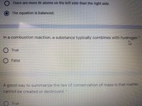 O There are more Br atoms on the left side than the right side.
The equation is balanced.
In a combustion reaction, a substance typically combines with hydrogen
O True
O False
A good way to summarize the law of conservation of mass is that matter
cannot be created or destroyed. "
True
