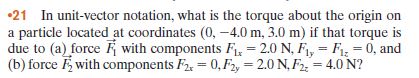 •21 In unit-vector notation, what is the torque about the origin on
a particle located at coordinates (0, -4.0 m, 3.0 m) if that torque is
due to (a) force K with components F, = 2.0 N, F, = F = 0, and
(b) force F with components F2, = 0, F2, = 2.0 N, F2 = 4.0 N?
%3D
%3D
