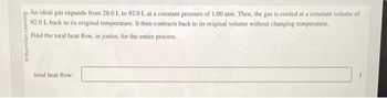 O Macmillan Learning
An ideal gas expands from 28.0 L to 92.0 L at a constant pressure of 1.00 atm. Then, the gas is cooled at a constant volume of
92.0 L back to its original temperature. It then contracts back to its original volume without changing temperature.
Find the total heat flow, in joules, for the entire process.
total heat flow: