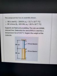 The compound bar has an assembly shown.
AB is steel (E, 200GPA, a, 11.7 x 10/°C)
BC is brass (E, 105 GPa, a, 20.9 x 10/°C)
Supports are fixed and unyielding. The rods are initially
stressed free. Determine the stress(MPa) in steel for a
temperature rise of 150 °C. Neglect the weight of the
materials.
30-mam diameter
250 mm
50-mm diameter
300 mm
