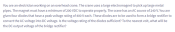 You are an electrician working on an overhead crane. The crane uses a large electromagnet to pick up large metal
pipes. The magnet must have a minimum of 200 VDC to operate properly. The crane has an AC source of 240 V. You are
given four diodes that have a peak voltage rating of 400 V each. These diodes are to be used to form a bridge rectifier to
convert the AC voltage into DC voltage. Is the voltage rating of the diodes sufficient? To the nearest volt, what will be
the DC output voltage of the bridge rectifier?