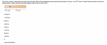 The 5.0 kg, uniform, horizontal rod is seen from the side. What is the gravitational torque about the point shown? Use g = 10 m/s2. (Hint: It means the point shown is the pivot -
rotational axis. Clearly draw the free-body diagram with the pivot, force, and r.)
O
O
O
C
O
OO
25 cm
12.5 N·m
-12.5 N·m
25 N·m
-25 N·m
75 N·m
-75 N·m
50 N.m
-50 N.m
0
none of the above
75 cm