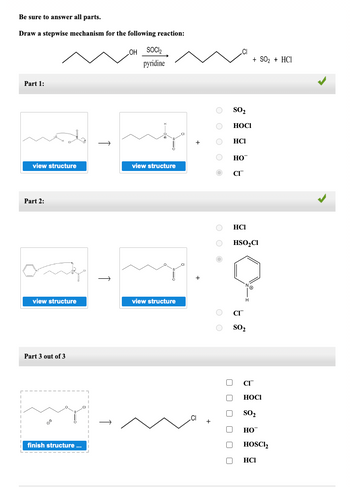 Be sure to answer all parts.
Draw a stepwise mechanism for the following reaction:
Part 1:
view structure
Part 2:
view structure
Part 3 out of 3
my
finish structure ...
↑
OH SOCI₂
pyridine
view structure
view structure
+
OOO
OOO
O HO™
O CI™
O
O
SO₂
HOCI
оооооо
HCI
U
HCI
HSO₂Cl
CI
SO₂
+ SO₂ + HCI
CI
HOCI
SO₂
HO
HOSC1₂
HCI