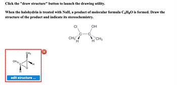 Click the "draw structure" button to launch the drawing utility.
When the halohydrin is treated with NaH, a product of molecular formula C4HgO is formed. Draw the
structure of the product and indicate its stereochemistry.
CH 31. C
CH3
H
edit structure ...
X
CH3
H
OH
H
'CH3