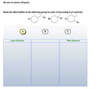 Be sure to answer all parts.
Rank the alkyl halides in the following group in order of increasing SN2 reactivity.
A
Least Reactive
A:
Br
B
B:
Br
C:
C
Br
Most Reactive