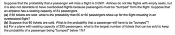 Suppose that the probability that a passenger will miss a flight is 0.0901. Airlines do not like flights with empty seats, but
it is also not desirable to have overbooked flights because passengers must be "bumped" from the flight. Suppose that
an airplane has a seating capacity of 54 passengers.
(a) If 56 tickets are sold, what is the probability that 55 or 56 passengers show up for the flight resulting in an
overbooked flight?
(b) Suppose that 60 tickets are sold. What is the probability that a passenger will have to be "bumped"?
(c) For a plane with seating capacity of 250 passengers, what is the largest number of tickets that can be sold to keep
the probability of a passenger being "bumped" below 1%?