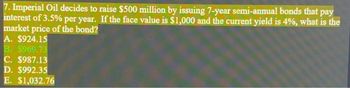 7. Imperial Oil decides to raise $500 million by issuing 7-year semi-annual bonds that pay
interest of 3.5% per year. If the face value is $1,000 and the current yield is 4%, what is the
market price of the bond?
A. $924.15
B. $969.73
C. $987.13
D. $992.35
E. $1,032.76