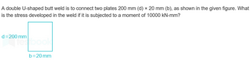 A double U-shaped butt weld is to connect two plates 200 mm (d) × 20 mm (b), as shown in the given figure. What
is the stress developed in the weld if it is subjected to a moment of 10000 kN-mm?
d=200 mm
festbook
b=20mm