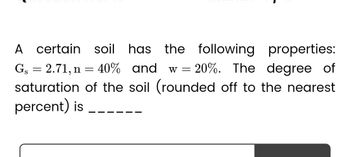 A certain soil has the following properties:
Gs = 2.71, n = 40% and w=
w = 20%. The degree of
saturation of the soil (rounded off to the nearest
percent) is