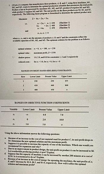 1. (30 pts.) A company that manufactures three products, A, B, and C, using three machines, M1,
M2, and M3, wants to determine the optimal production schedule that maximizes the total profit.
Product has to be processed by machines M1, M2, and M3, product B requires M1 and M3,
while product Crequires M1 and M2. The unit profits on the three products are $4, $2, and $5,
respectively. The following linear program is formulated to determine the optimal product mix:
Maximize
Z=4x+2x2+5x3
5.L
x+2x2+ x ≤430
(Machine 1)
3x + 2x ≤ 460
(Machine 2)
x+4x2
≤450
(Machine 3)
and
11.12.20
where x1, x2, and xs are the amounts of products A. B, and C and the constraints reflect the
available capacities of M1, M2, and M3. The optimum solution for the problem is as follows:
optimal solution: -0, -100, x-230
optimal value:
maximum profit, Z=1350
shadow prices:
1.0, 2.0, and 0.0 for constraints 1, 2 and 3 respectively
reduced costs:
for x 3.0, for x = 0, for x)=0
RANGES ON RIGHT-HAND-SIDE (RHS) CONSTRAINTS
Row
Lower Limit
Present Value
Upper Limit
1
230
430
455
2
410
460
860
3
400
450
8
RANGES ON OBJECTIVE FUNCTION COEFFICIENTS
Variable
Lower Limit
Present Value
Upper Limit
F
88
4.0
7.0
32
0
2.0
10.0
F
3.0
5.0
8
Using the above information answer the following questions:
a. Because of an increase in the cost of raw material used for product C, its unit profit drops to
$4. Determine the new optimal solution and the maximum profit.
b. Suppose it is possible to increase the capacity of one of the machines. Which one would you
recommend for expansion and why?
C Due to an improvement in product design, the unit profit on product A can be increased to $6.
Is it worthwhile producing product.A now? Explain.
d. Suppose that the capacity of machine 2 can be increased by another 200 minutes at a cost of
$250. Is it economical to do so? Explain.
c. Because of an increase in the cost of energy for operating the machines, the unit profits of 4,
B, and C decrease by $2.0, $0.5, and $1.0, respectively. How will it affect the optimal
solution and maximum profit?