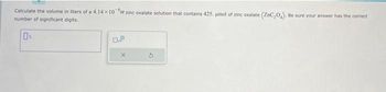 Calculate the volume in liters of a 4.14 x 10 M zinc oxalate solution that contains 425. umol of zinc oxalate (ZnC,0,). Be sure your answer has the correct
number of significant digits.
DL
0.9
X