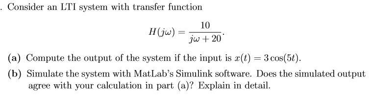 Consider an LTI system with transfer function
10
Hju)
jw +20
(a) Compute the output of the system if the input is (t) 3 cos(5t)
(b) Simulate the system with MatLab's Simulink software. Does the simulated output
agree with your calculation in part (a)? Explain in detail
