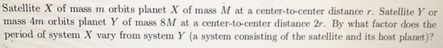 Satellite X of mass m orbits planet X of mass M at a center-to-center distance r. Satellite Y or
mass 4m orbits planet Y of mass 8M at a center-to-center distance 2r. By what factor does the
period of system X vary from system Y (a system consisting of the satellite and its host planet)?
