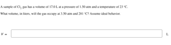 **Problem Statement:**

*A sample of Cl₂ gas has a volume of 17.0 L at a pressure of 1.50 atm and a temperature of 23 °C.*

*What volume, in liters, will the gas occupy at 3.50 atm and 281 °C? Assume ideal behavior.*

**Answer:**

*V =* [Enter the calculated volume in liters] *L*

**Explanation:**

To solve this problem, apply the Ideal Gas Law and the combined gas law. You'd need to convert temperatures to Kelvin and use the formula:

\[
\frac{{P_1 \cdot V_1}}{{T_1}} = \frac{{P_2 \cdot V_2}}{{T_2}}
\]

Where:
- \(P_1\), \(V_1\), and \(T_1\) are the initial conditions.
- \(P_2\), \(V_2\), and \(T_2\) are the conditions under which you want to find the new volume \(V_2\). 

Convert temperatures from Celsius to Kelvin by adding 273.15.

Given:
- \(P_1 = 1.50 \, \text{atm}\)
- \(V_1 = 17.0 \, \text{L}\)
- \(T_1 = 23\, ^{\circ}\text{C} = 296.15 \, \text{K}\)

- \(P_2 = 3.50 \, \text{atm}\)
- \(T_2 = 281 \, ^{\circ}\text{C} = 554.15 \, \text{K}\)

Substitute these values into the equation to solve for \(V_2\).