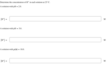 Determine the concentration of H+ in each solution at 25°C.
A solution with pH = 2.0.
[H*] =
A solution with pH
[H*] =
=
A solution with pOH
[H+] =
5.0.
=
10.0.
M
M
M