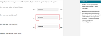A typical person has an average heart rate of 70.0 beats/min. Pay close attention to significant figures in this question.
How many beats n₁ does she have in 3.0 years?
How many beats n₂ in 3.00 years?
How many beats n3 in 3.000 years?
Question Credit: OpenStax College Physics
m₂ =
n3 =
110000000
111000000
Incorrect
110000000
Incorrect
beats
beats
beats
< Feedback
You have incorrectly entered the
number of beats in both 3.00 and
3.000 years.
Macmillan Learning
When multiplying, the result should
have the same number of significant
figures as the quantity having the least
significant figures entering into the
calculation. The number of decimal
places is not important
when multiplying.