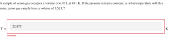 A sample of xenon gas occupies a volume of 6.70 L at 491 K. If the pressure remains constant, at what temperature will this
same xenon gas sample have a volume of 3.52 L?
T=
22.875
Incorrect