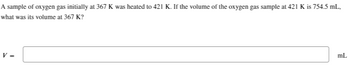 A sample of oxygen gas initially at 367 K was heated to 421 K. If the volume of the oxygen gas sample at 421 K is 754.5 mL,
what was its volume at 367 K?
mL