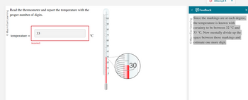 Macmillan Learning
Read the thermometer and report the temperature with the
proper number of digits.
temperature =
33
Incorrect
°℃
100
wwwwww.bmw.cm.......
90
80
70
60
50
40
20
10
0
30
< Feedback
Macmillan Learning
Attempt 4
X
Since the markings are at each degree,
the temperature is known with
certainty to be between 32 °C and
33 °C. Now mentally divide up the
space between those markings and
estimate one more digit.