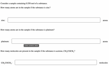 **Chemistry Sample Calculations**

For a given sample containing 0.550 mol of a substance, calculate the following:

1. **Zinc**

   - Determine the number of atoms in the sample if the substance is zinc:
     - **Number of Atoms:**
       [Input box] atoms

2. **Platinum**

   - Determine the number of atoms in the sample if the substance is platinum:
     - **Number of Atoms:**
       [Input box] atoms

3. **Acetone (CH₃COCH₃)**

   - Determine the number of molecules present in the sample if the substance is acetone:
     - **Number of Molecules:**
       [Input box] molecules

Please input the numeric value for each calculation in the provided fields.