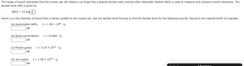 The range of sound intensities that the human ear can detect is so large that a special decibel scale (named after Alexander Graham Bell) is used to measure and compare sound intensities. The
decibel level (dB) is given by
log()
dB(I) = 10 log(
where Io is the intensity of sound that is barely audible to the human ear. Use the decibel level formula to find the decibel level for the following sounds. Round to the nearest tenth of a decibel.
(a) Automobile traffic, I = 1.58 x 108. Io
dB
(b) Quiet conversation,
dB
I =
(d) Jet engine,
dB
= 10,800. Io
(c) Fender guitar, I = 3.16 x 10¹1. Io
dB
I = 1.58 × 10¹5. Io
1 Reminder
