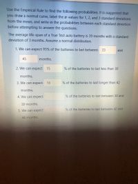 Use the Empirical Rule to find the following probabilities. It is suggested that
you draw a normal curve, label the r-values for 1, 2, and 3 standard deviations
from the mean, and write in the probabilities between each standard deviation
before attempting to answer the questions.
The average life-span of a True Test auto battery is 39 months with a standard
deviation of 3 months. Assume a normal distribution.
1. We can expect 95% of the batteries to last between
33
and
45
months.
2. We can expect
15
% of the batteries to last less than 30
months.
3. We can expect 16
% of the batteries to last longer than 42
months.
4. We can expect
% of the batteries to last between 30 and
39 months.
5. We can expect
% of the batteries to last between 42 and
48 months.
the question
