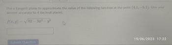 Use a tangent plane to approximate the value of the following function at the point (4.1, -5.1). Give your
answer accurate to 4 decimal places.
f(x, y) = 82-3x² - y²
Submit Question
15/06/2023 17:22