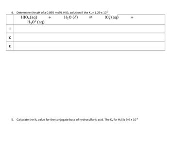 -
4. Determine the pH of a 0.095 mol/L HIO4 solution if the K₂ = 1.29 x 10-²
+
H₂O (l)
HIO4 (aq)
H3O+ (aq)
C
E
10+ (aq)
+
5. Calculate the K, value for the conjugate base of hydrosulfuric acid. The K₂ for H₂S is 9.6 x 10-8