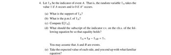 4. Let 1A be the indicator of event A. That is, the random variable 1A takes the
value 1 if A occurs and is 0 if AC occurs.
(a) What is the support of 1A?
(b) What is the p.m.f. of 1A?
(c) Compute E[1A].
(d) What should the subscript of the indicator r.v. on the r.h.s. of the fol-
lowing equation be so that equality holds?
1A +1B-1AB = 1?.
You may assume that A and B are events.
(e) Take the expected value of each side, and you end up with what familiar
equation?