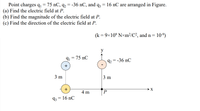 Point charges q, = 75 nC, q2
(a) Find the electric field at P.
(b) Find the magnitude of the electric field at P.
(c) Find the direction of the electric field at P.
36 nС, and q3
= 16 nC are arranged in Figure.
= -
(k = 9x10° N×m²/C?, and n =
10-9)
y
91 = 75 nC
92 = -36 nC
3 m
3 m
4 m
93 = 16 nC
