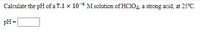 Calculate the pH of a 7.1 x 104 M solution of HC104, a strong acid, at 25°C.
pH =
