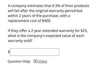 A company estimates that 0.3% of their products
will fail after the original warranty period but
within 2 years of the purchase, with a
replacement cost of $400.
If they offer a 2 year extended warranty for $25,
what is the company's expected value of each
warranty sold?
Question Help: DVideo
%24
