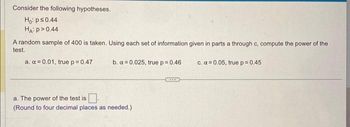 Consider the following hypotheses.
Ho: p ≤0.44
HA: P >0.44
A random sample of 400 is taken. Using each set of information given in parts a through c, compute the power of the
test.
a. α = 0.01, true p = 0.47
b. x=0.025, true p = 0.46
a. The power of the test is
(Round to four decimal places as needed.)
***
c. α=0.05, true p=0.45