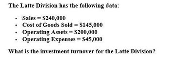 The Latte Division has the following data:
⚫ Sales = $240,000
•
⚫ Cost of Goods Sold = $145,000
•
Operating Assets = $200,000
Operating Expenses = $45,000
What is the investment turnover for the Latte Division?