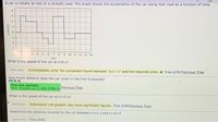 A car is initially at rest on a straight road. The qraph shows the acceleration of the car along that road as a function of time.
4.
-2
4.
7.
9 10 11 12 13 14
tis)
What is the speed of the car at t=6 s?
Batmt Antr Incompatible units. No conversion found between "a/s-1" and the required units. e Tries 0/99 Previous Tries
How much distance does the car cover in the first 9 seconds?
44.0 m
You are correct.
Your receipt no. is 160-3796 Previous Tries
What is the speed of the car at t=13 s?
Sum A r
Submission not graded. Use more significant figures. Tries 0/99 Previous Tries
Determine the distance covered by the car between t311 s and t-14 s?
Suit A e
Tries 0/99
