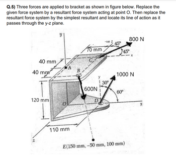 Q.5) Three forces are applied to bracket as shown in figure below. Replace the
given force system by a resultant force system acting at point O. Then replace the
resultant force system by the simplest resultant and locate its line of action as it
passes through the y-z plane.
y
800 N
-ve z
45°
70 mm
40 mm
C
40 mm
120 mm
45°
X
1000 N
60°
D
E (150 mm, -50 mm, 100 mm)
110 mm
B
600N
y
30°
x