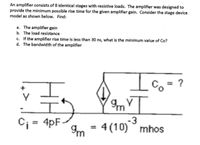 An amplifier consists of 8 identical stages with resistive loads. The amplifier was designed to
provide the minimum possible rise time for the given amplifier gain. Consider the stage device
model as shown below. Find:
a. The amplifier gain
b. The load resistance
c. If the amplifier rise time is less than 30 ns, what is the minimum value of Co?
d. The bandwidth of the amplifier
Io=?
4pF
4 (10) mhos
Im
-3
%3D
