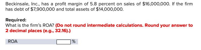 Beckinsale, Inc., has a profit margin of 5.8 percent on sales of $16,000,000. If the firm
has debt of $7,900,000 and total assets of $14,000,000.
Required:
What is the firm's ROA? (Do not round intermediate calculations. Round your answer to
2 decimal places (e.g., 32.16).)
ROA
