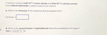 A solution contains 6.69x10-3 M silver nitrate and 8.46x103 M calcium acetate.
Solid sodium hydroxide is added slowly to this mixture.
A. What is the formula of the substance that precipitates first?
formula =
B. What is the concentration of hydroxide ion when this precipitation first begins?
[OH-] 2.2x10^-12 M