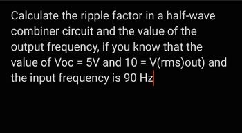 Calculate the ripple factor in a half-wave
combiner circuit and the value of the
output frequency, if you know that the
value of Voc = 5V and 10 = V(rms)out) and
the input frequency is 90 Hz