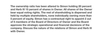 The ownership ratio has been altered to Simon holding 20 percent
and Herb III 15 percent of shares in Owner. All shares of the Owner
bear equal voting rights. The rest of shareholding is dispersed and
held by multiple shareholders, none individually owning more than
5 percent of equity. Simon has a contractual right to appoint 2 out
of 5 members of the Board of Directors of Owner and the Board
approves the strategic operational and financial decisions of the
company. Discuss the nature of the relations of Simon and Herb III
with Owner.