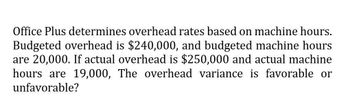 Office Plus determines overhead rates based on machine hours.
Budgeted overhead is $240,000, and budgeted machine hours
are 20,000. If actual overhead is $250,000 and actual machine
hours are 19,000, The overhead variance is favorable or
unfavorable?