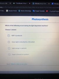 How to Join
ů * Dashboard Khan A
S Missing Assignmen:
E Missing-
Lorg/profile/Aljalham/assignments/teacher/kaid_478014418742337797557140/class/6480
al Dea..
Q Student Portal
SHome Schoology
Google Translate
ـجليزية ل لمبندئین ا ..
Photosynthesis
Which of the following occurs during the light-dependent reactions?
Choose 1 answer:
ADP is produced.
Green light is absorbed by chlorophyll.
Light energy is captured.
Sugar is formed as a product.
Stuck? Watch a video or use a hint.
