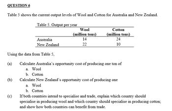 QUESTION 6
Table 5 shows the current output levels of Wool and Cotton for Australia and New Zealand.
Table 5. Output per year
Using the data from Table 5,
(a)
(b)
Australia
New Zealand
(c)
Wool
(million tons)
14
22
Cotton
(million tons)
24
10
Calculate Australia's opportunity cost of producing one ton of
a. Wool
b. Cotton
Calculate New Zealand's opportunity cost of producing one
a. Wool
b. Cotton
If both countries intend to specialise and trade, explain which country should
specialise in producing wool and which country should specialise in producing cotton;
and show how both countries can benefit from trade.