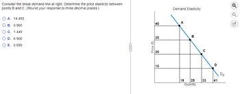 Consider the linear demand line at right. Determine the price elasticity between
points B and C. (Round your response to three decimal places.)
OA. 14.493
OB. 0.960
O C. 1.449
O D. 6.900
O E. 0.690
Price ($)
40
30
20
10
Demand Elasticity
A
18
B
:25
Quantity
с
:33
D
41
Do
G