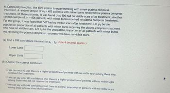 At Community Hospital, the burn center is experimenting with a new plasma compress
treatment. A random sample of n₁ = 403 patients with minor burns received the plasma compress
treatment. Of these patients, it was found that 306 had no visible scars after treatment. Another
random sample of n₂ = 606 patients with minor burns received no plasma compress treatment.
For this group, it was found that 567 had no visible scars after treatment. Let p₁ be the
population proportion of all patients with minor burns receiving the plasma compress treatment
who have no visible scars. Let p₂ be the population proportion of all patients with minor burns
not receiving the plasma compress treatment who have no visible scars.
(a) Find a 99% confidence interval for P₁ P2. (Use 4 decimal places.)
Lower Limit
Upper Limit
(b) Choose the correct conclusion
Owe can not say that there is a higher proportion of patients with no visible scars among those who
received the treatment.
O we can say with 99% confidence that there is a higher proportion of patients with no visible scars
among those who did not receive the treatment.
Owe can say with 99% confidence that there is a higher proportion of patients with no visible scars
among those who received the treatment.