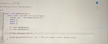 Compute: z = √| * |y|
Ex: If the input is 8.0 2.0, then the output is:
4.0
3 public class MathFunctions {
4
5
6
7
8
9
10
11
12
13
14
15
16
17 }
public static void main (String[] args) {
Scanner scnr = new Scanner(System.in);
}
double x;
double y;
double z;
x = scnr.nextDouble();
y scnr.nextDouble();
*Your code goes here */
System.out.printf("%.1f\n", z); // This will output z with 1 decimal place.
2