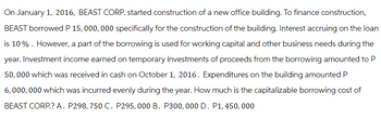 On January 1, 2016, BEAST CORP. started construction of a new office building. To finance construction,
BEAST borrowed P 15,000,000 specifically for the construction of the building. Interest accruing on the loan
is 10%. However, a part of the borrowing is used for working capital and other business needs during the
year. Investment income earned on temporary investments of proceeds from the borrowing amounted to P
50,000 which was received in cash on October 1, 2016. Expenditures on the building amounted P
6,000,000 which was incurred evenly during the year. How much is the capitalizable borrowing cost of
BEAST CORP.? A. P298, 750 C. P295,000 B. P300, 000 D. P1, 450, 000